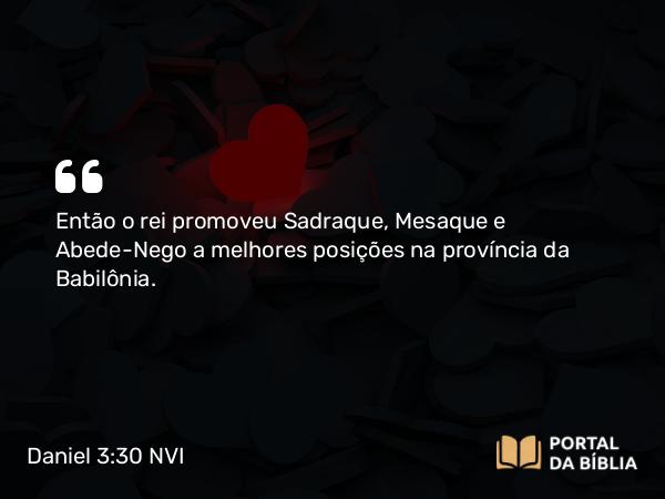 Daniel 3:30 NVI - Então o rei promoveu Sadraque, Mesaque e Abede-Nego a melhores posições na província da Babilônia.