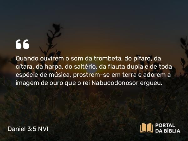 Daniel 3:5 NVI - Quando ouvirem o som da trombeta, do pífaro, da cítara, da harpa, do saltério, da flauta dupla e de toda espécie de música, prostrem-se em terra e adorem a imagem de ouro que o rei Nabucodonosor ergueu.