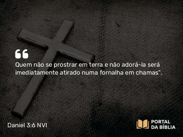 Daniel 3:6 NVI - Quem não se prostrar em terra e não adorá-la será imediatamente atirado numa fornalha em chamas