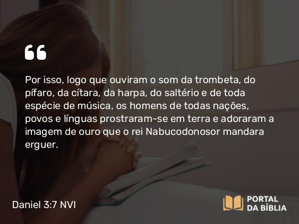 Daniel 3:7 NVI - Por isso, logo que ouviram o som da trombeta, do pífaro, da cítara, da harpa, do saltério e de toda espécie de música, os homens de todas nações, povos e línguas prostraram-se em terra e adoraram a imagem de ouro que o rei Nabucodonosor mandara erguer.