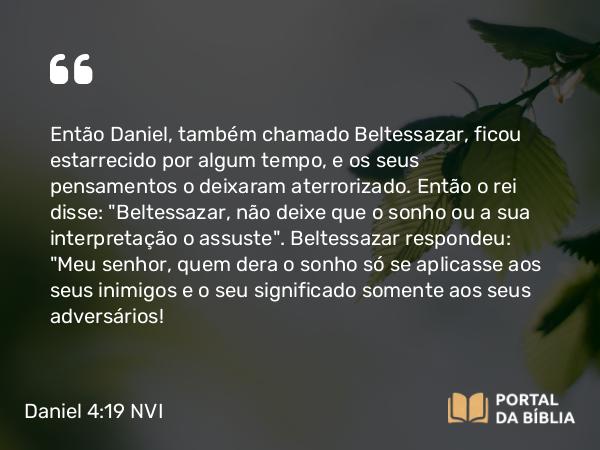 Daniel 4:19 NVI - Então Daniel, também chamado Beltessazar, ficou estarrecido por algum tempo, e os seus pensamentos o deixaram aterrorizado. Então o rei disse: 