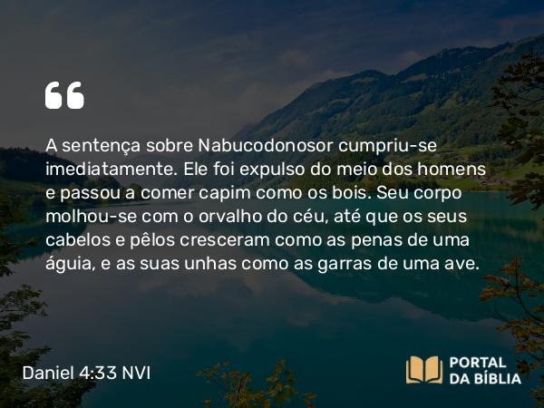 Daniel 4:33 NVI - A sentença sobre Nabucodonosor cumpriu-se imediatamente. Ele foi expulso do meio dos homens e passou a comer capim como os bois. Seu corpo molhou-se com o orvalho do céu, até que os seus cabelos e pêlos cresceram como as penas de uma águia, e as suas unhas como as garras de uma ave.