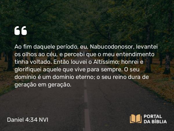 Daniel 4:34 NVI - Ao fim daquele período, eu, Nabucodonosor, levantei os olhos ao céu, e percebi que o meu entendimento tinha voltado. Então louvei o Altíssimo; honrei e glorifiquei aquele que vive para sempre. O seu domínio é um domínio eterno; o seu reino dura de geração em geração.