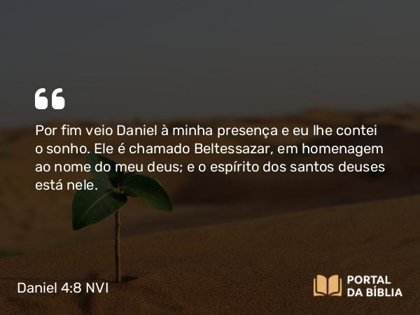 Daniel 4:8 NVI - Por fim veio Daniel à minha presença e eu lhe contei o sonho. Ele é chamado Beltessazar, em homenagem ao nome do meu deus; e o espírito dos santos deuses está nele.