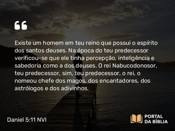 Daniel 5:11 NVI - Existe um homem em teu reino que possui o espírito dos santos deuses. Na época do teu predecessor verificou-se que ele tinha percepção, inteligência e sabedoria como a dos deuses. O rei Nabucodonosor, teu predecessor, sim, teu predecessor, o rei, o nomeou chefe dos magos, dos encantadores, dos astrólogos e dos adivinhos.