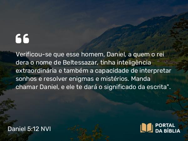 Daniel 5:12 NVI - Verificou-se que esse homem, Daniel, a quem o rei dera o nome de Beltessazar, tinha inteligência extraordinária e também a capacidade de interpretar sonhos e resolver enigmas e mistérios. Manda chamar Daniel, e ele te dará o significado da escrita