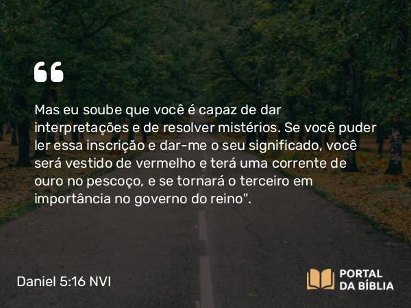 Daniel 5:16 NVI - Mas eu soube que você é capaz de dar interpretações e de resolver mistérios. Se você puder ler essa inscrição e dar-me o seu significado, você será vestido de vermelho e terá uma corrente de ouro no pescoço, e se tornará o terceiro em importância no governo do reino