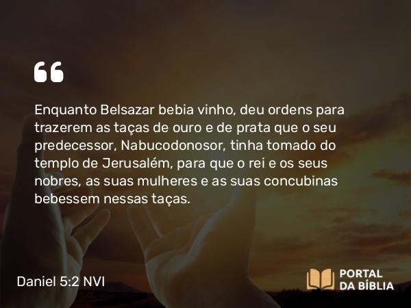 Daniel 5:2-3 NVI - Enquanto Belsazar bebia vinho, deu ordens para trazerem as taças de ouro e de prata que o seu predecessor, Nabucodonosor, tinha tomado do templo de Jerusalém, para que o rei e os seus nobres, as suas mulheres e as suas concubinas bebessem nessas taças.