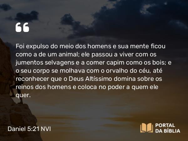 Daniel 5:21 NVI - Foi expulso do meio dos homens e sua mente ficou como a de um animal; ele passou a viver com os jumentos selvagens e a comer capim como os bois; e o seu corpo se molhava com o orvalho do céu, até reconhecer que o Deus Altíssimo domina sobre os reinos dos homens e coloca no poder a quem ele quer.