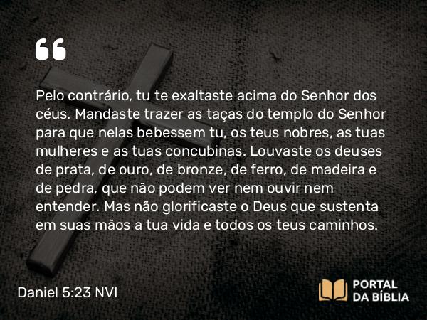 Daniel 5:23 NVI - Pelo contrário, tu te exaltaste acima do Senhor dos céus. Mandaste trazer as taças do templo do Senhor para que nelas bebessem tu, os teus nobres, as tuas mulheres e as tuas concubinas. Louvaste os deuses de prata, de ouro, de bronze, de ferro, de madeira e de pedra, que não podem ver nem ouvir nem entender. Mas não glorificaste o Deus que sustenta em suas mãos a tua vida e todos os teus caminhos.