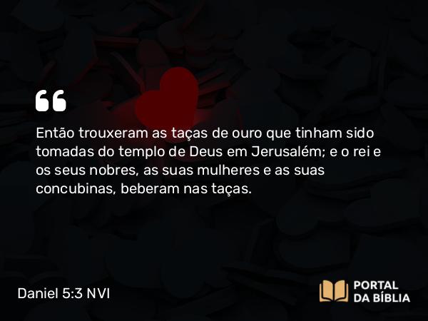 Daniel 5:3-4 NVI - Então trouxeram as taças de ouro que tinham sido tomadas do templo de Deus em Jerusalém; e o rei e os seus nobres, as suas mulheres e as suas concubinas, beberam nas taças.