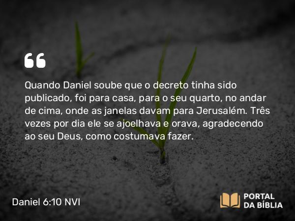 Daniel 6:10 NVI - Quando Daniel soube que o decreto tinha sido publicado, foi para casa, para o seu quarto, no andar de cima, onde as janelas davam para Jerusalém. Três vezes por dia ele se ajoelhava e orava, agradecendo ao seu Deus, como costumava fazer.