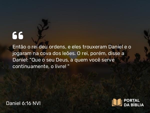 Daniel 6:16 NVI - Então o rei deu ordens, e eles trouxeram Daniel e o jogaram na cova dos leões. O rei, porém, disse a Daniel: 