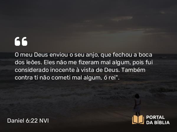 Daniel 6:22 NVI - O meu Deus enviou o seu anjo, que fechou a boca dos leões. Eles não me fizeram mal algum, pois fui considerado inocente à vista de Deus. Também contra ti não cometi mal algum, ó rei