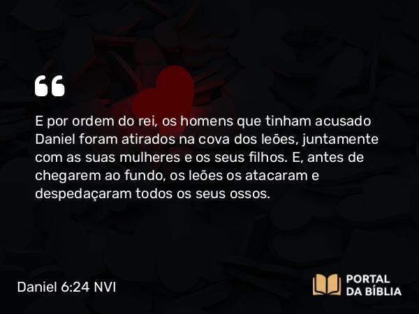 Daniel 6:24 NVI - E por ordem do rei, os homens que tinham acusado Daniel foram atirados na cova dos leões, juntamente com as suas mulheres e os seus filhos. E, antes de chegarem ao fundo, os leões os atacaram e despedaçaram todos os seus ossos.