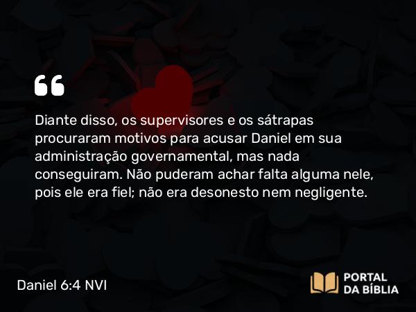 Daniel 6:4 NVI - Diante disso, os supervisores e os sátrapas procuraram motivos para acusar Daniel em sua administração governamental, mas nada conseguiram. Não puderam achar falta alguma nele, pois ele era fiel; não era desonesto nem negligente.