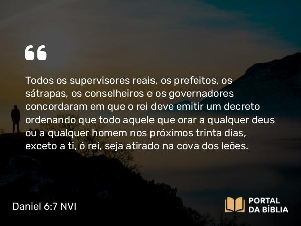 Daniel 6:7 NVI - Todos os supervisores reais, os prefeitos, os sátrapas, os conselheiros e os governadores concordaram em que o rei deve emitir um decreto ordenando que todo aquele que orar a qualquer deus ou a qualquer homem nos próximos trinta dias, exceto a ti, ó rei, seja atirado na cova dos leões.