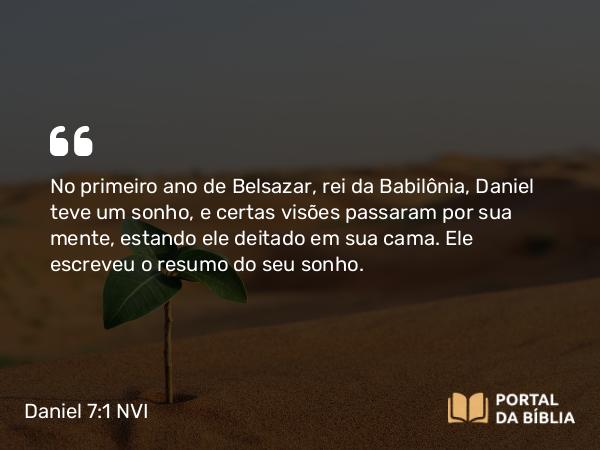 Daniel 7:1-7 NVI - No primeiro ano de Belsazar, rei da Babilônia, Daniel teve um sonho, e certas visões passaram por sua mente, estando ele deitado em sua cama. Ele escreveu o resumo do seu sonho.