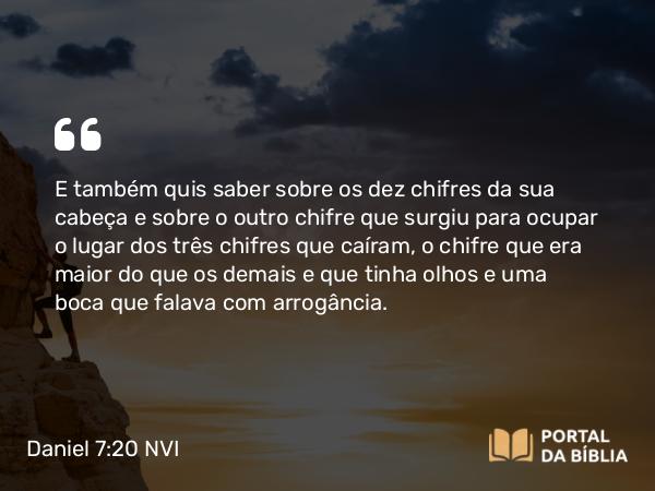 Daniel 7:20 NVI - E também quis saber sobre os dez chifres da sua cabeça e sobre o outro chifre que surgiu para ocupar o lugar dos três chifres que caíram, o chifre que era maior do que os demais e que tinha olhos e uma boca que falava com arrogância.