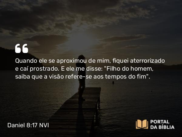 Daniel 8:17 NVI - Quando ele se aproximou de mim, fiquei aterrorizado e caí prostrado. E ele me disse: 