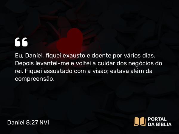 Daniel 8:27 NVI - Eu, Daniel, fiquei exausto e doente por vários dias. Depois levantei-me e voltei a cuidar dos negócios do rei. Fiquei assustado com a visão; estava além da compreensão.