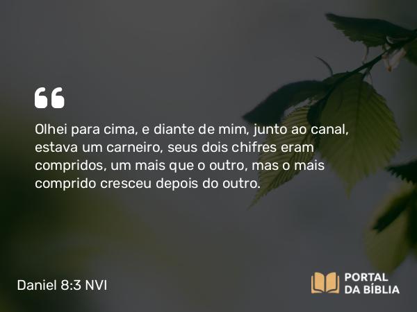 Daniel 8:3 NVI - Olhei para cima, e diante de mim, junto ao canal, estava um carneiro, seus dois chifres eram compridos, um mais que o outro, mas o mais comprido cresceu depois do outro.