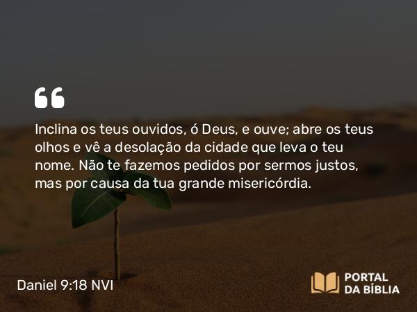 Daniel 9:18 NVI - Inclina os teus ouvidos, ó Deus, e ouve; abre os teus olhos e vê a desolação da cidade que leva o teu nome. Não te fazemos pedidos por sermos justos, mas por causa da tua grande misericórdia.