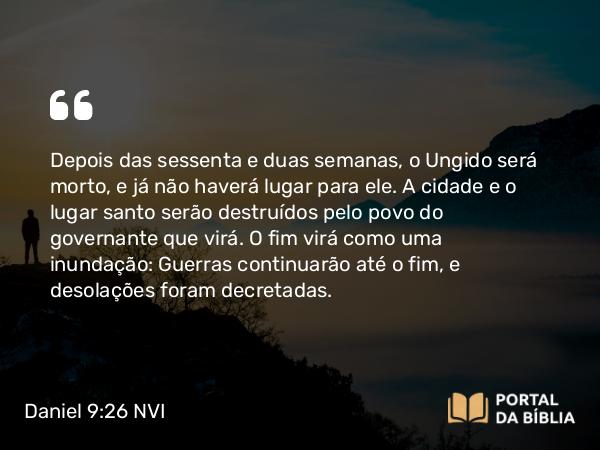 Daniel 9:26-27 NVI - Depois das sessenta e duas semanas, o Ungido será morto, e já não haverá lugar para ele. A cidade e o lugar santo serão destruídos pelo povo do governante que virá. O fim virá como uma inundação: Guerras continuarão até o fim, e desolações foram decretadas.