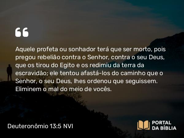 Deuteronômio 13:5 NVI - Aquele profeta ou sonhador terá que ser morto, pois pregou rebelião contra o Senhor, contra o seu Deus, que os tirou do Egito e os redimiu da terra da escravidão; ele tentou afastá-los do caminho que o Senhor, o seu Deus, lhes ordenou que seguissem. Eliminem o mal do meio de vocês.