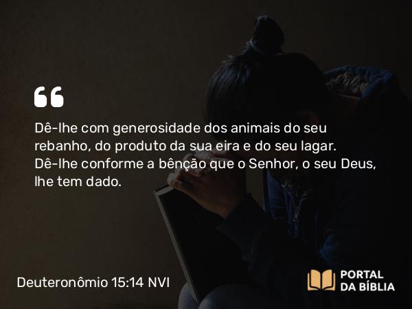 Deuteronômio 15:14 NVI - Dê-lhe com generosidade dos animais do seu rebanho, do produto da sua eira e do seu lagar. Dê-lhe conforme a bênção que o Senhor, o seu Deus, lhe tem dado.