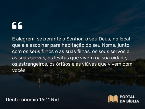 Deuteronômio 16:11 NVI - E alegrem-se perante o Senhor, o seu Deus, no local que ele escolher para habitação do seu Nome, junto com os seus filhos e as suas filhas, os seus servos e as suas servas, os levitas que vivem na sua cidade, os estrangeiros, os órfãos e as viúvas que vivem com vocês.