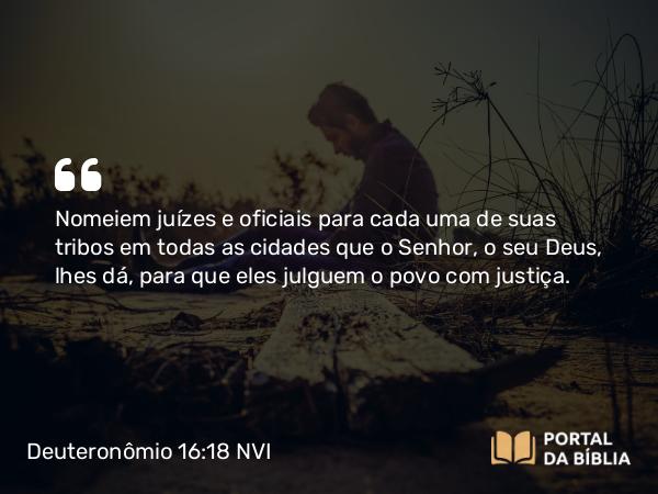 Deuteronômio 16:18 NVI - Nomeiem juízes e oficiais para cada uma de suas tribos em todas as cidades que o Senhor, o seu Deus, lhes dá, para que eles julguem o povo com justiça.