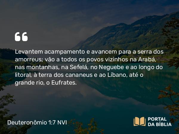 Deuteronômio 1:7 NVI - Levantem acampamento e avancem para a serra dos amorreus; vão a todos os povos vizinhos na Arabá, nas montanhas, na Sefelá, no Neguebe e ao longo do litoral, à terra dos cananeus e ao Líbano, até o grande rio, o Eufrates.