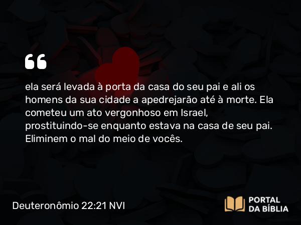 Deuteronômio 22:21 NVI - ela será levada à porta da casa do seu pai e ali os homens da sua cidade a apedrejarão até à morte. Ela cometeu um ato vergonhoso em Israel, prostituindo-se enquanto estava na casa de seu pai. Eliminem o mal do meio de vocês.