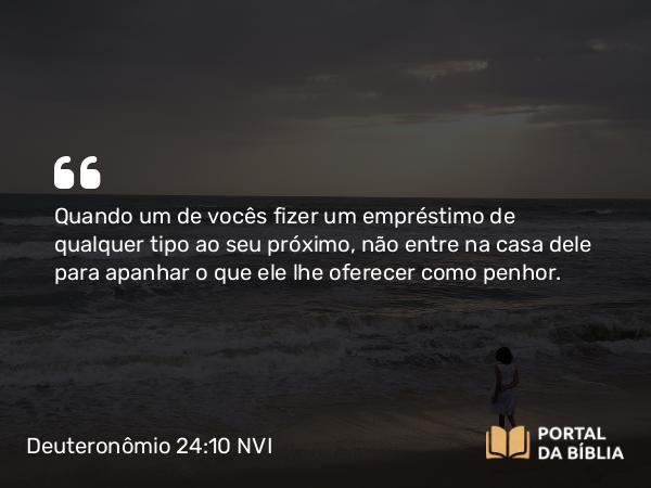 Deuteronômio 24:10 NVI - Quando um de vocês fizer um empréstimo de qualquer tipo ao seu próximo, não entre na casa dele para apanhar o que ele lhe oferecer como penhor.