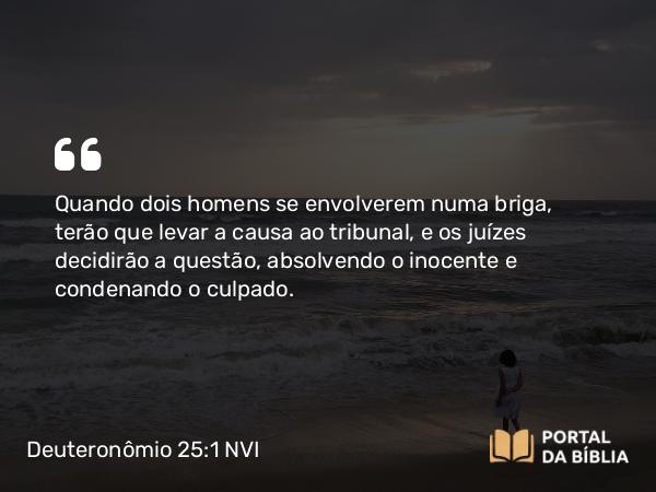 Deuteronômio 25:1 NVI - Quando dois homens se envolverem numa briga, terão que levar a causa ao tribunal, e os juízes decidirão a questão, absolvendo o inocente e condenando o culpado.