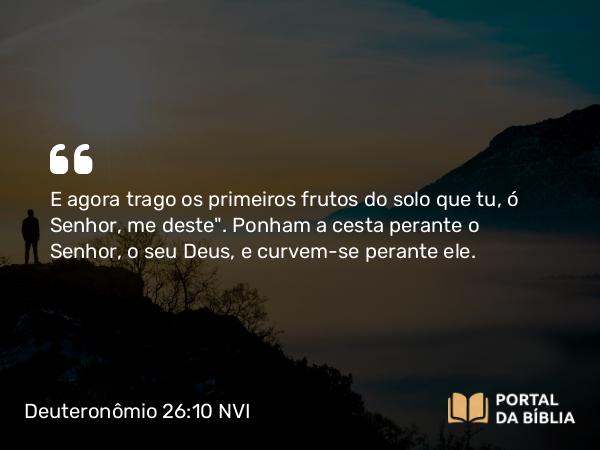 Deuteronômio 26:10 NVI - E agora trago os primeiros frutos do solo que tu, ó Senhor, me deste