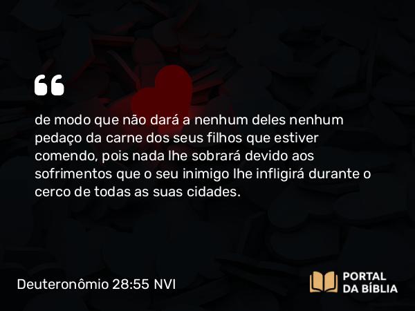 Deuteronômio 28:55 NVI - de modo que não dará a nenhum deles nenhum pedaço da carne dos seus filhos que estiver comendo, pois nada lhe sobrará devido aos sofrimentos que o seu inimigo lhe infligirá durante o cerco de todas as suas cidades.