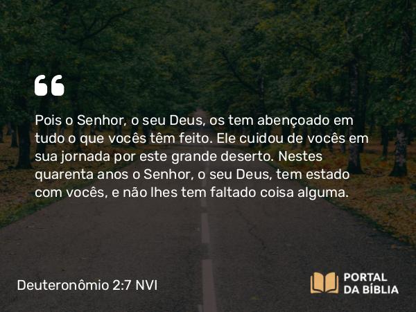 Deuteronômio 2:7 NVI - Pois o Senhor, o seu Deus, os tem abençoado em tudo o que vocês têm feito. Ele cuidou de vocês em sua jornada por este grande deserto. Nestes quarenta anos o Senhor, o seu Deus, tem estado com vocês, e não lhes tem faltado coisa alguma.