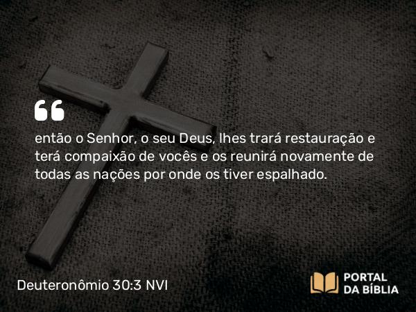 Deuteronômio 30:3 NVI - então o Senhor, o seu Deus, lhes trará restauração e terá compaixão de vocês e os reunirá novamente de todas as nações por onde os tiver espalhado.