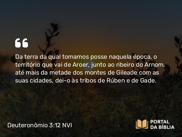 Deuteronômio 3:12 NVI - Da terra da qual tomamos posse naquela época, o território que vai de Aroer, junto ao ribeiro do Arnom, até mais da metade dos montes de Gileade com as suas cidades, dei-o às tribos de Rúben e de Gade.