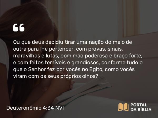 Deuteronômio 4:34 NVI - Ou que deus decidiu tirar uma nação do meio de outra para lhe pertencer, com provas, sinais, maravilhas e lutas, com mão poderosa e braço forte, e com feitos temíveis e grandiosos, conforme tudo o que o Senhor fez por vocês no Egito, como vocês viram com os seus próprios olhos?