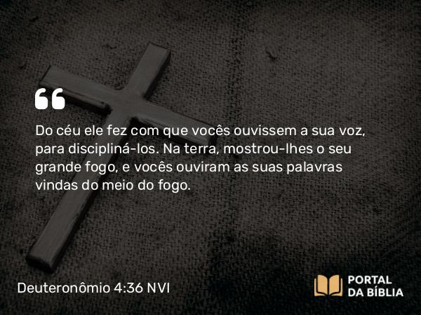 Deuteronômio 4:36 NVI - Do céu ele fez com que vocês ouvissem a sua voz, para discipliná-los. Na terra, mostrou-lhes o seu grande fogo, e vocês ouviram as suas palavras vindas do meio do fogo.