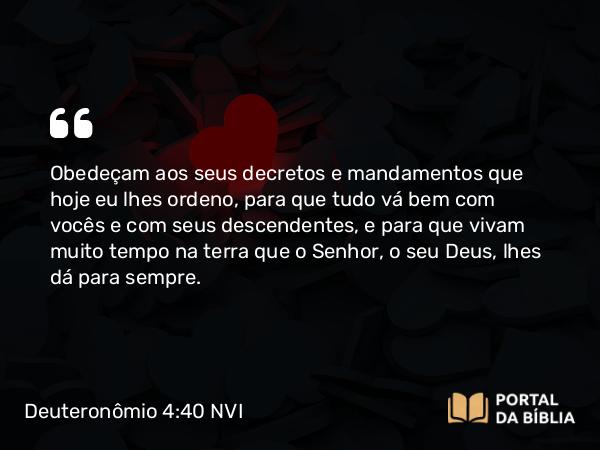 Deuteronômio 4:40 NVI - Obedeçam aos seus decretos e mandamentos que hoje eu lhes ordeno, para que tudo vá bem com vocês e com seus descendentes, e para que vivam muito tempo na terra que o Senhor, o seu Deus, lhes dá para sempre.