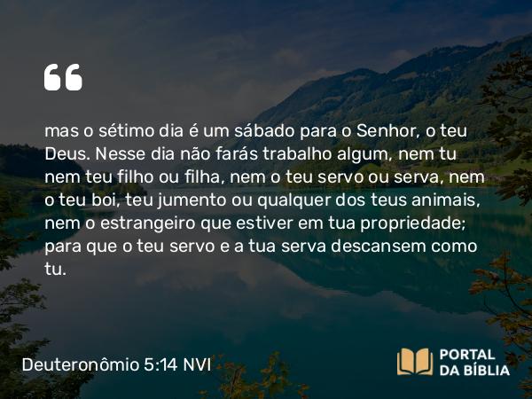 Deuteronômio 5:14 NVI - mas o sétimo dia é um sábado para o Senhor, o teu Deus. Nesse dia não farás trabalho algum, nem tu nem teu filho ou filha, nem o teu servo ou serva, nem o teu boi, teu jumento ou qualquer dos teus animais, nem o estrangeiro que estiver em tua propriedade; para que o teu servo e a tua serva descansem como tu.