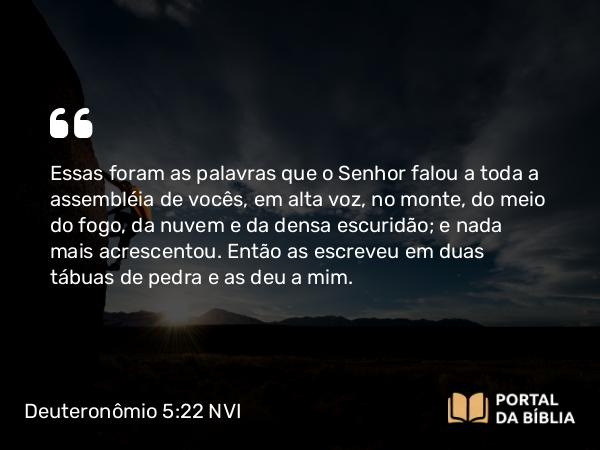 Deuteronômio 5:22-33 NVI - Essas foram as palavras que o Senhor falou a toda a assembléia de vocês, em alta voz, no monte, do meio do fogo, da nuvem e da densa escuridão; e nada mais acrescentou. Então as escreveu em duas tábuas de pedra e as deu a mim.