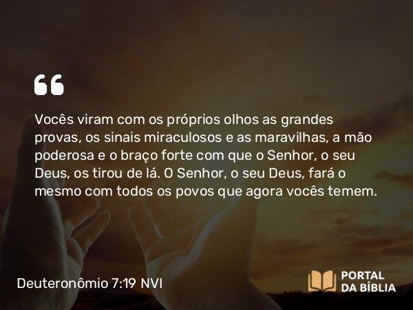 Deuteronômio 7:19 NVI - Vocês viram com os próprios olhos as grandes provas, os sinais miraculosos e as maravilhas, a mão poderosa e o braço forte com que o Senhor, o seu Deus, os tirou de lá. O Senhor, o seu Deus, fará o mesmo com todos os povos que agora vocês temem.