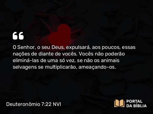 Deuteronômio 7:22 NVI - O Senhor, o seu Deus, expulsará, aos poucos, essas nações de diante de vocês. Vocês não poderão eliminá-las de uma só vez, se não os animais selvagens se multiplicarão, ameaçando-os.