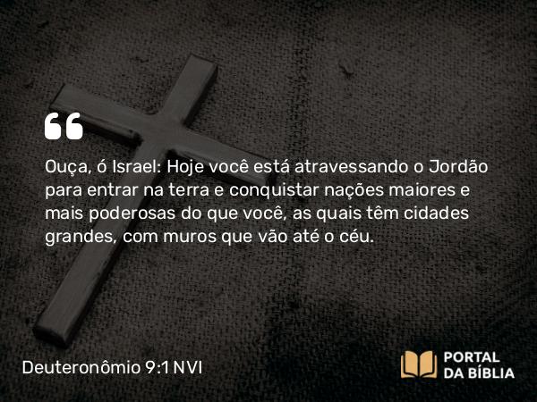 Deuteronômio 9:1-2 NVI - Ouça, ó Israel: Hoje você está atravessando o Jordão para entrar na terra e conquistar nações maiores e mais poderosas do que você, as quais têm cidades grandes, com muros que vão até o céu.