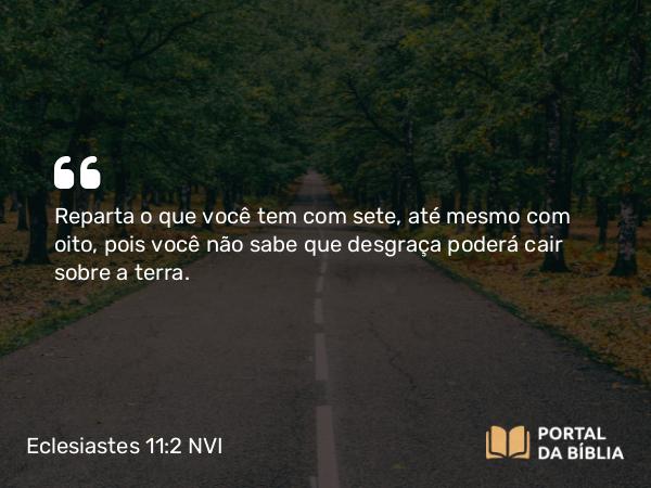 Eclesiastes 11:2 NVI - Reparta o que você tem com sete, até mesmo com oito, pois você não sabe que desgraça poderá cair sobre a terra.